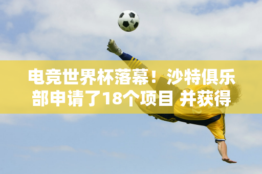 电竞世界杯落幕！沙特俱乐部申请了18个项目 并获得了700万美元的额外奖金