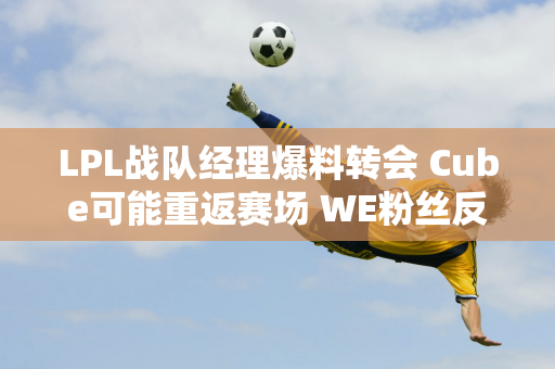 LPL战队经理爆料转会 Cube可能重返赛场 WE粉丝反应激烈