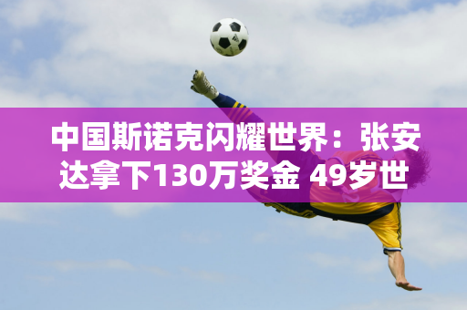 中国斯诺克闪耀世界：张安达拿下130万奖金 49岁世界冠军意外被淘汰