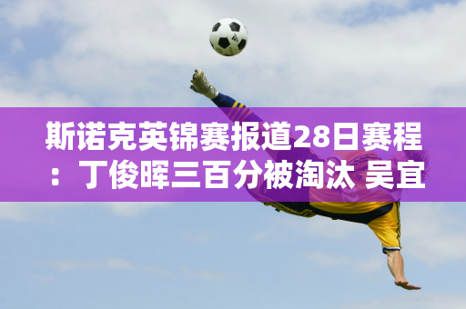 斯诺克英锦赛报道28日赛程：丁俊晖三百分被淘汰 吴宜泽不敌艾伦 张安达21点对阵宾汉姆