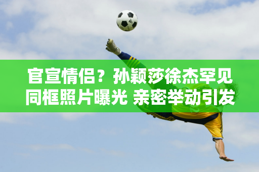 官宣情侣？孙颖莎徐杰罕见同框照片曝光 亲密举动引发网友浮想联翩