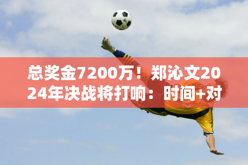 总奖金7200万！郑沁文2024年决战将打响：时间+对手+赛程公布