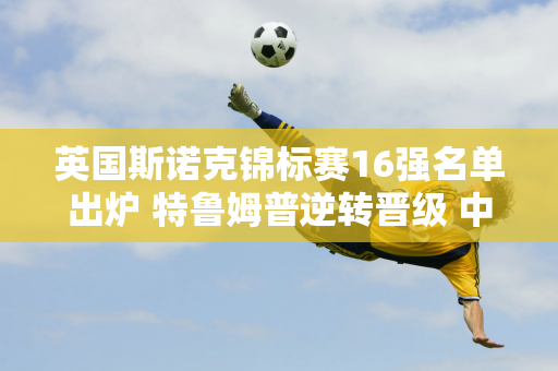 英国斯诺克锦标赛16强名单出炉 特鲁姆普逆转晋级 中国军团3名选手晋级！