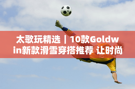 太歌玩精选｜10款Goldwin新款滑雪穿搭推荐 让时尚造型满足冬季滑雪场的速度与激情