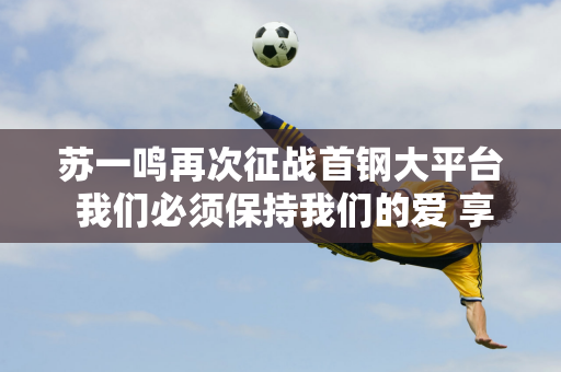 苏一鸣再次征战首钢大平台 我们必须保持我们的爱 享受竞争和挑战