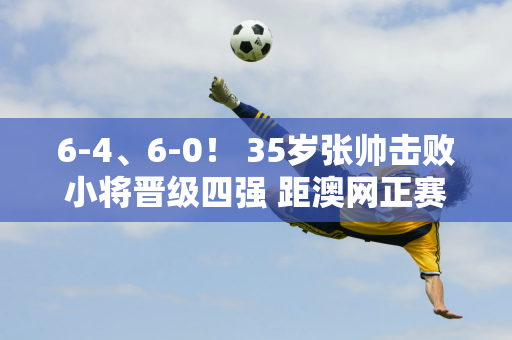 6-4、6-0！ 35岁张帅击败小将晋级四强 距澳网正赛仅差2胜