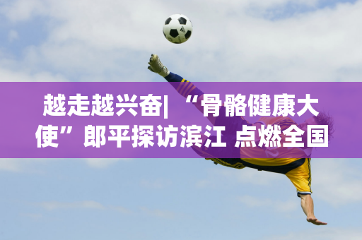 越走越兴奋| “骨骼健康大使”郎平探访滨江 点燃全国6000步强骨热潮