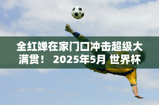 全红婵在家门口冲击超级大满贯！ 2025年5月 世界杯决赛在北京举行