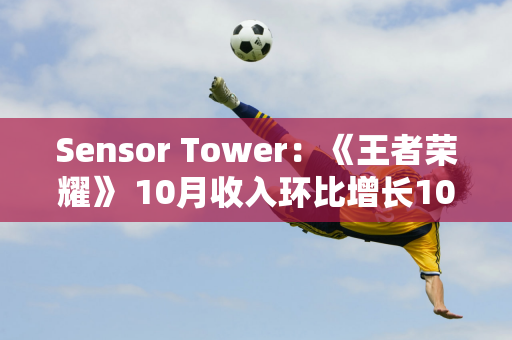 Sensor Tower：《王者荣耀》 10月收入环比增长10% 卫冕全球收入冠军