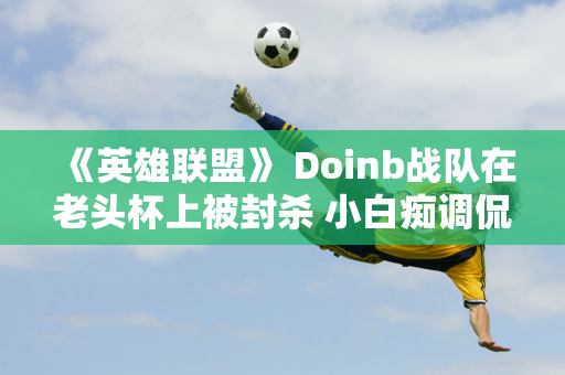 《英雄联盟》 Doinb战队在老头杯上被封杀 小白痴调侃道：比单打独斗还容易