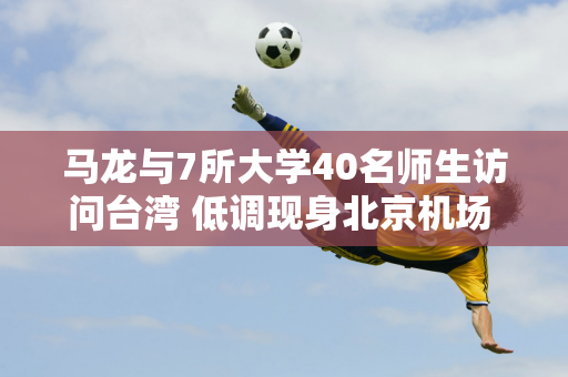 马龙与7所大学40名师生访问台湾 低调现身北京机场 表示非常向往台湾