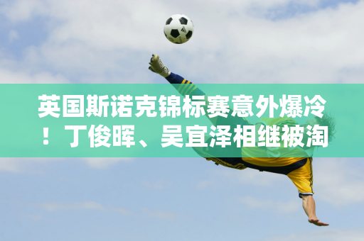 英国斯诺克锦标赛意外爆冷！丁俊晖、吴宜泽相继被淘汰 八强胜者脱颖而出