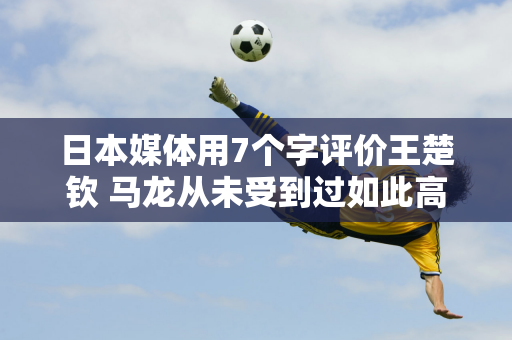 日本媒体用7个字评价王楚钦 马龙从未受到过如此高的评价