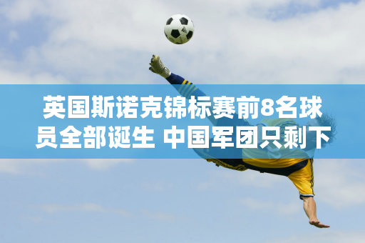 英国斯诺克锦标赛前8名球员全部诞生 中国军团只剩下一名成员  4强赛8强队伍揭晓！