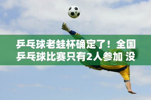 乒乓球老蛙杯确定了！全国乒乓球比赛只有2人参加 没有王楚钦和范振东