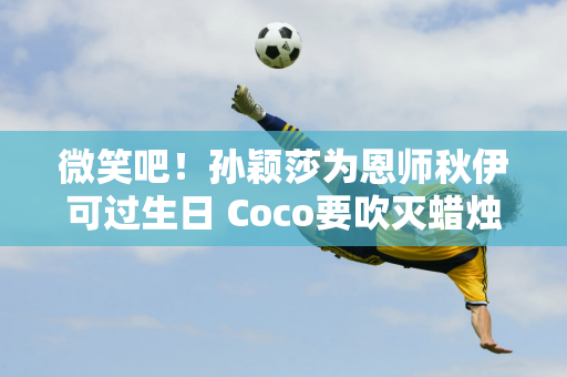 微笑吧！孙颖莎为恩师秋伊可过生日 Coco要吹灭蜡烛喊:许愿！