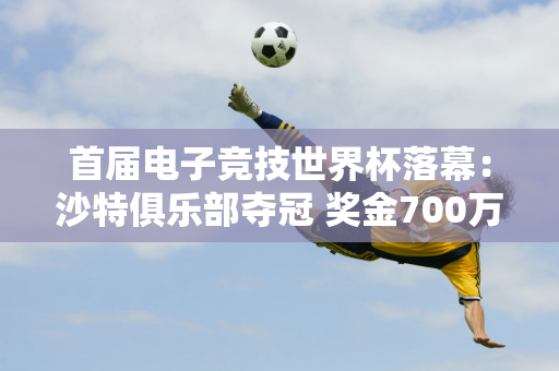 首届电子竞技世界杯落幕：沙特俱乐部夺冠 奖金700万美元