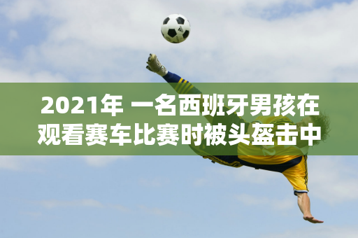 2021年 一名西班牙男孩在观看赛车比赛时被头盔击中 没想到 他得到了一笔意外之财