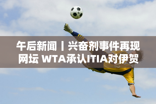 午后新闻丨兴奋剂事件再现网坛 WTA承认ITIA对伊贺的处罚；德约科维奇去看F1