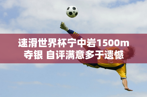 速滑世界杯宁中岩1500m夺银 自评满意多于遗憾