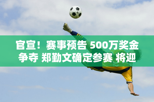 官宣！赛事预告 500万奖金争夺 郑勤文确定参赛 将迎战强敌玛雅