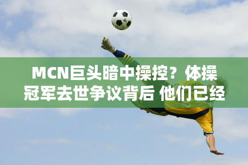 MCN巨头暗中操控？体操冠军去世争议背后 他们已经赚了几千万……