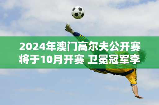 2024年澳门高尔夫公开赛将于10月开赛 卫冕冠军李敏宇确定出战