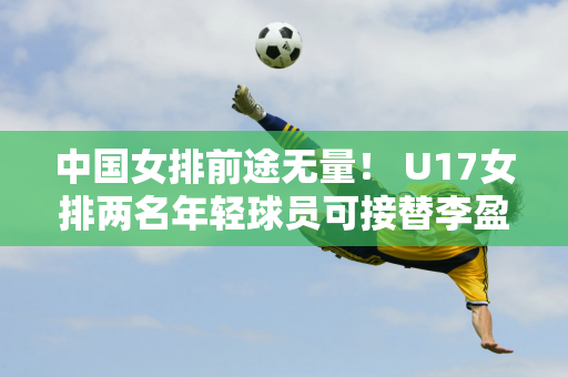 中国女排前途无量！ U17女排两名年轻球员可接替李盈莹和龚翔宇