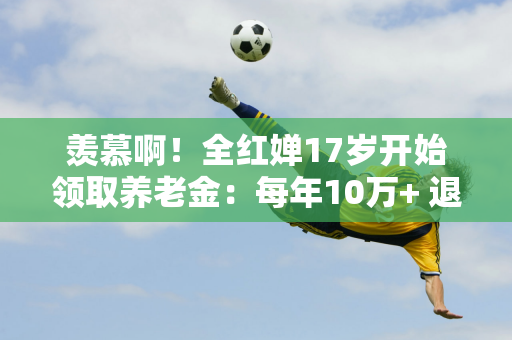 羡慕啊！全红婵17岁开始领取养老金：每年10万+ 退休后有钱+领一辈子