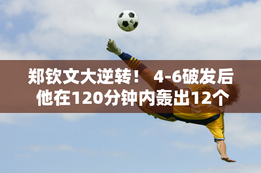 郑钦文大逆转！ 4-6破发后 他在120分钟内轰出12个ace球和6个破发点 击败法网半决赛