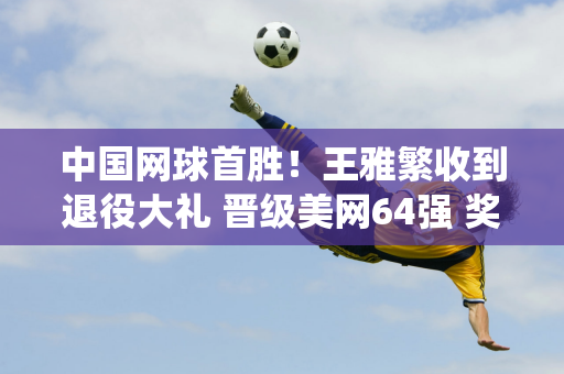 中国网球首胜！王雅繁收到退役大礼 晋级美网64强 奖金100万