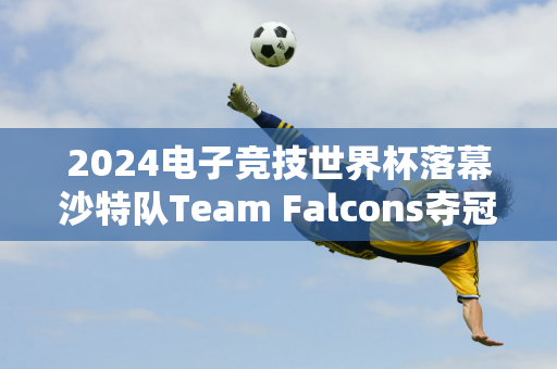 2024电子竞技世界杯落幕沙特队Team Falcons夺冠