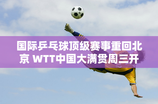 国际乒乓球顶级赛事重回北京 WTT中国大满贯周三开放门票