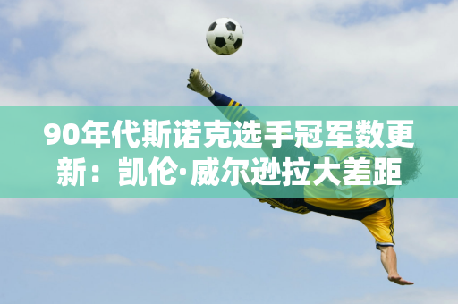 90年代斯诺克选手冠军数更新：凯伦·威尔逊拉大差距 7冠位列第一