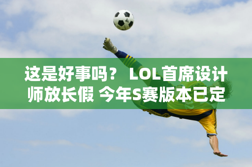 这是好事吗？ LOL首席设计师放长假 今年S赛版本已定