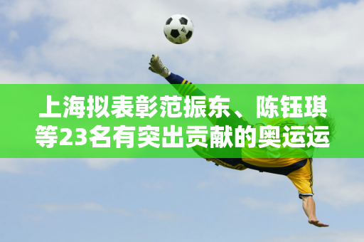 上海拟表彰范振东、陈钰琪等23名有突出贡献的奥运运动员和教练员