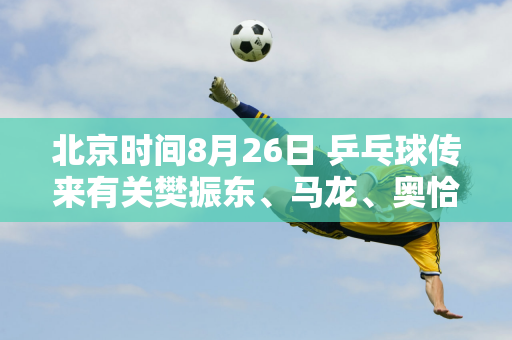 北京时间8月26日 乒乓球传来有关樊振东、马龙、奥恰洛夫等人的消息