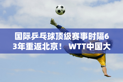 国际乒乓球顶级赛事时隔63年重返北京！ WTT中国大满贯门票8月28日开售