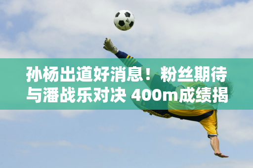 孙杨出道好消息！粉丝期待与潘战乐对决 400m成绩揭晓