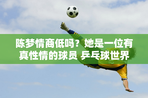 陈梦情商低吗？她是一位有真性情的球员 乒乓球世界需要不同类型的球员