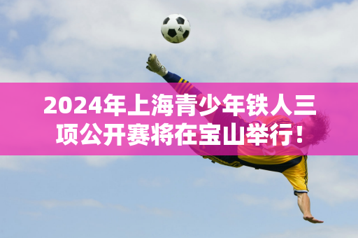 2024年上海青少年铁人三项公开赛将在宝山举行！