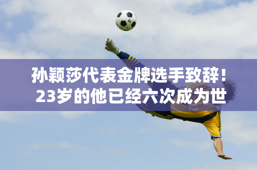 孙颖莎代表金牌选手致辞！ 23岁的他已经六次成为世界第一“班代表” 正在等待大满贯