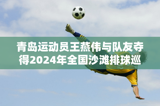 青岛运动员王燕伟与队友夺得2024年全国沙滩排球巡回赛（新疆昌硕站）冠军