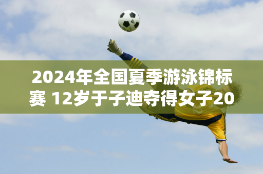 2024年全国夏季游泳锦标赛 12岁于子迪夺得女子200米蝶泳金牌