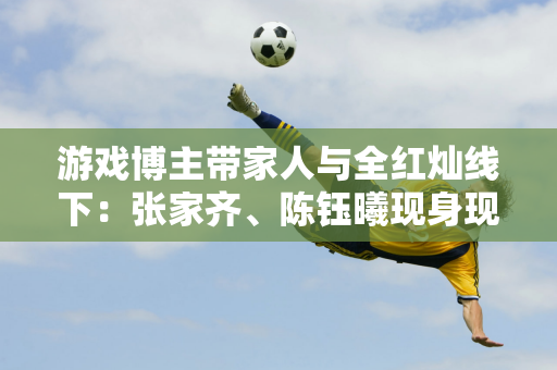 游戏博主带家人与全红灿线下：张家齐、陈钰曦现身现场征集5位冠军签名