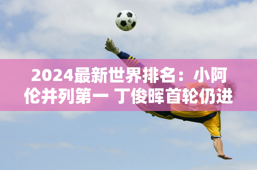 2024最新世界排名：小阿伦并列第一 丁俊晖首轮仍进前八