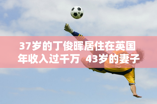 37岁的丁俊晖居住在英国 年收入过千万  43岁的妻子依然魅力四射 家世显赫