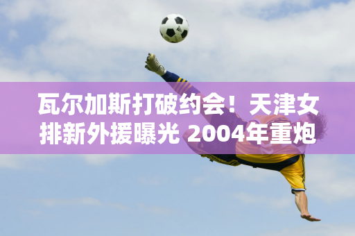 瓦尔加斯打破约会！天津女排新外援曝光 2004年重炮支援有望加盟