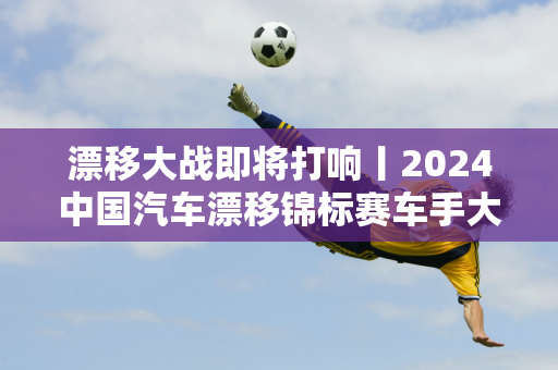 漂移大战即将打响丨2024中国汽车漂移锦标赛车手大会即将举行！