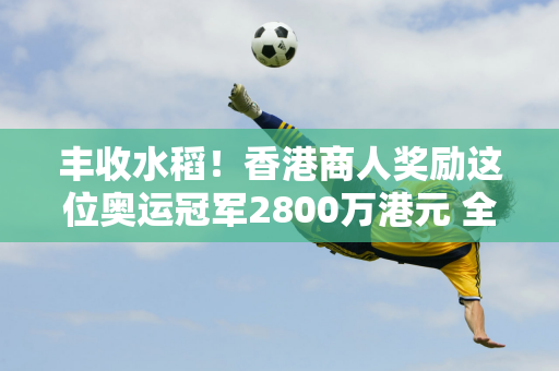 丰收水稻！香港商人奖励这位奥运冠军2800万港元 全洪禅站的马龙胜和李浩一头雾水